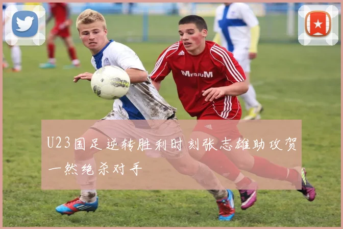 U23国足逆转胜利时刻张志雄助攻贺一然绝杀对手